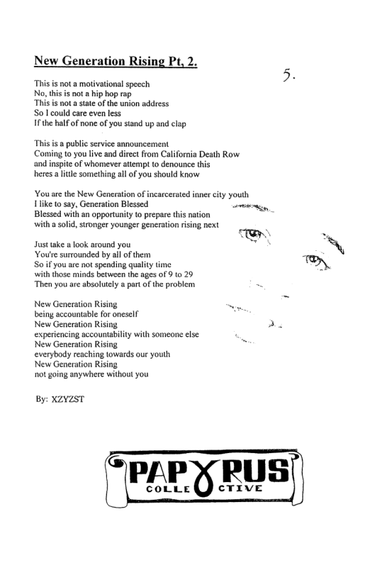 New Generation Rising Pt. This is not a motivational speech 2 No this s not a hip hop rap, T is not asat ofthe union address So lcouldcae even less 1£ e alfof none of you sand up and clp Thisis publc servie announcement Coming o you’ive and dieet from Califoria Death Row and nsite of whomever atiempi 0 denounce his heres a it something al of you hould know You ar the New Generation of incarceatedinnerciy youlh 1like o sa, Generaion Blessed e Blessd withan opporunity o prepar this rtion olid, strongeryounger gencration rising next Justake ook around you You’e surounded by allofthem Soifyou e not spending qualty e N with those minds between the ages of 9 10 29 ‘Then you are absolutely a part of the problem New Generation Rising, - being accountable for oneself New Generation Rising A experiencing accountability with someone else New Generation Rising everybody reaching lowards our youlh New Generation Rising ot going anywhere without you By: XZYZST
